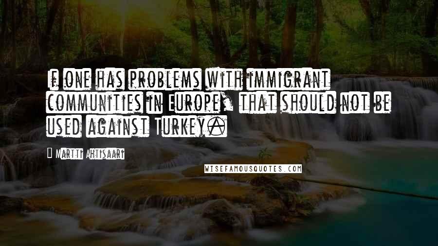 Martti Ahtisaari quotes: If one has problems with immigrant communities in Europe, that should not be used against Turkey.
