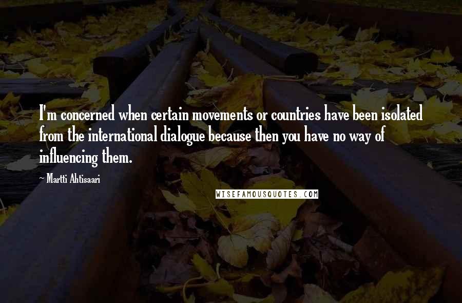 Martti Ahtisaari quotes: I'm concerned when certain movements or countries have been isolated from the international dialogue because then you have no way of influencing them.