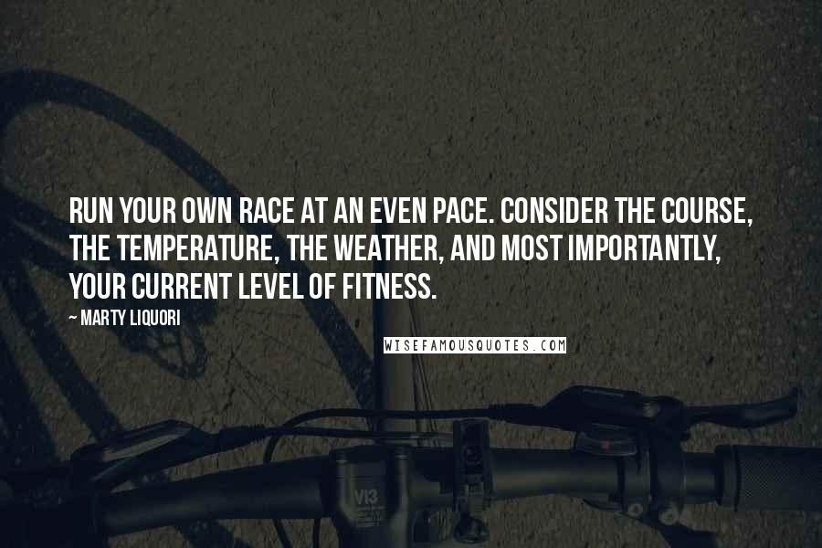 Marty Liquori quotes: Run your own race at an even pace. Consider the course, the temperature, the weather, and most importantly, your current level of fitness. Marty Liquori quotes: Run your own race at an even pace. Consider the course, the temperature, the weather, and most importantly, your current level of fitness.