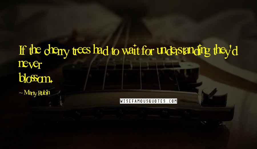 Marty Rubin quotes: If the cherry trees had to wait for understanding they'd never blossom.