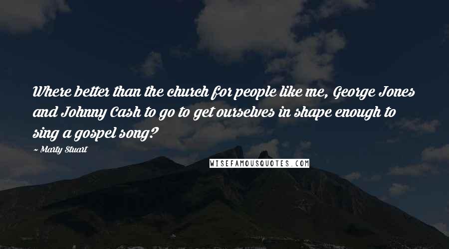 Marty Stuart quotes: Where better than the church for people like me, George Jones and Johnny Cash to go to get ourselves in shape enough to sing a gospel song?