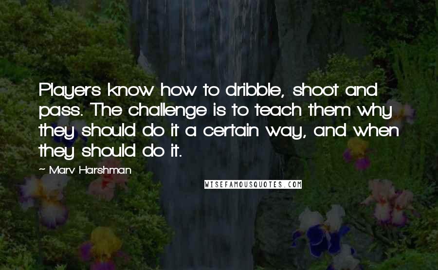Marv Harshman quotes: Players know how to dribble, shoot and pass. The challenge is to teach them why they should do it a certain way, and when they should do it. Marv Harshman quotes: Players know how to dribble, shoot and pass. The challenge is to teach them why they should do it a certain way, and when they should do it.
