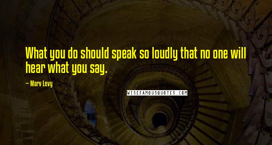 Marv Levy quotes: What you do should speak so loudly that no one will hear what you say.