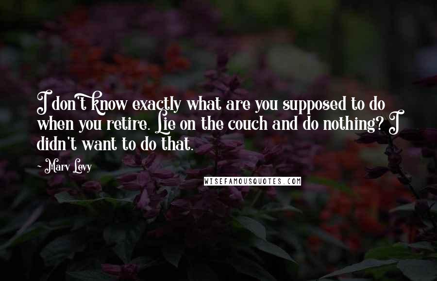 Marv Levy quotes: I don't know exactly what are you supposed to do when you retire. Lie on the couch and do nothing? I didn't want to do that. Marv Levy quotes: I don't know exactly what are you supposed to do when you retire. Lie on the couch and do nothing? I didn't want to do that.