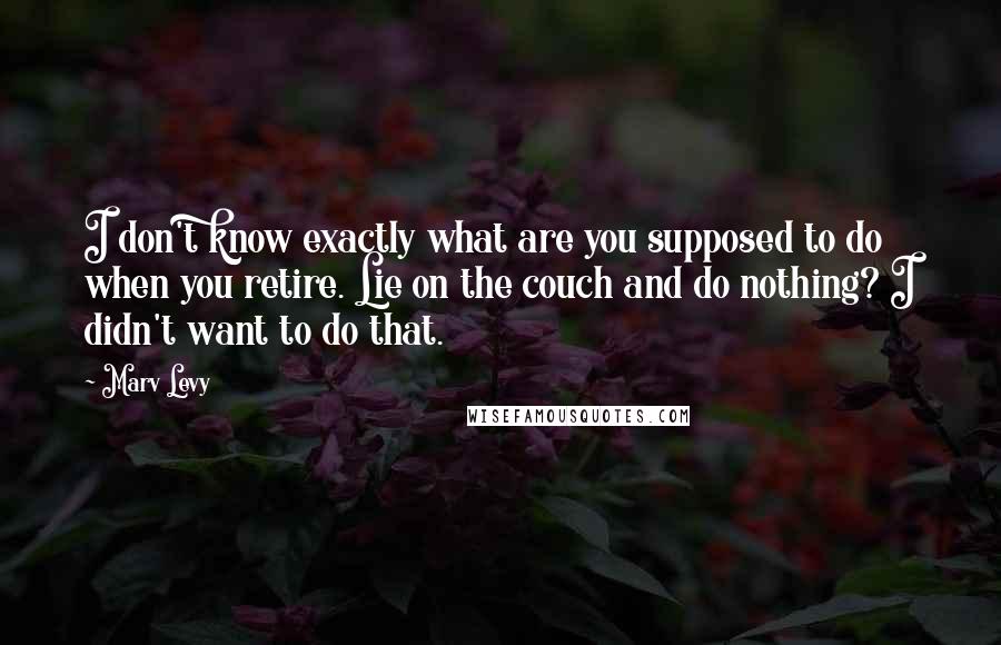 Marv Levy quotes: I don't know exactly what are you supposed to do when you retire. Lie on the couch and do nothing? I didn't want to do that.