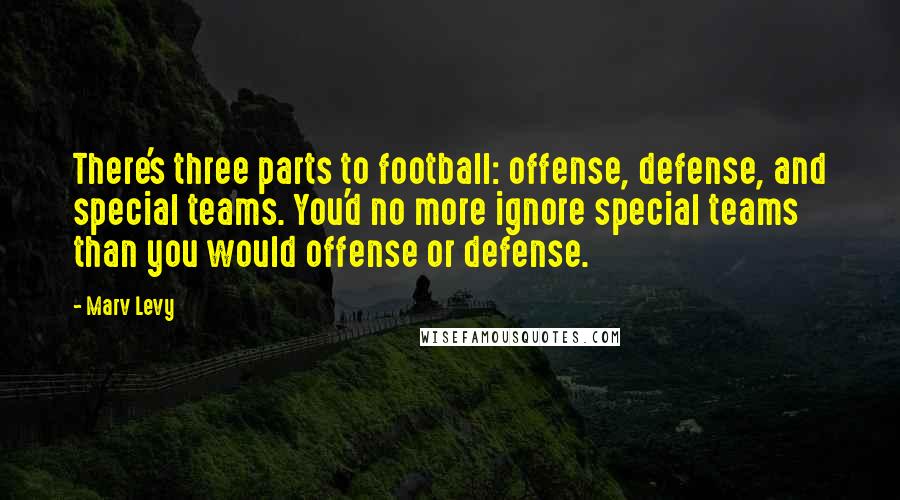 Marv Levy quotes: There's three parts to football: offense, defense, and special teams. You'd no more ignore special teams than you would offense or defense.