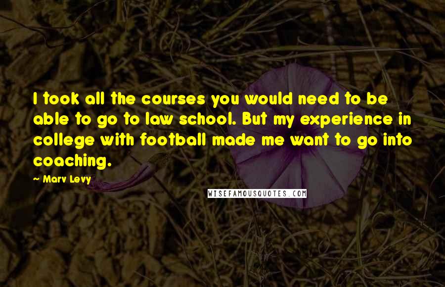 Marv Levy quotes: I took all the courses you would need to be able to go to law school. But my experience in college with football made me want to go into coaching. Marv Levy quotes: I took all the courses you would need to be able to go to law school. But my experience in college with football made me want to go into coaching.