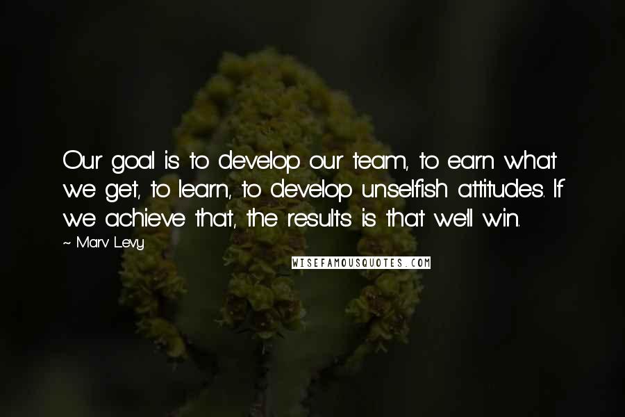 Marv Levy quotes: Our goal is to develop our team, to earn what we get, to learn, to develop unselfish attitudes. If we achieve that, the results is that we'll win. Marv Levy quotes: Our goal is to develop our team, to earn what we get, to learn, to develop unselfish attitudes. If we achieve that, the results is that we'll win.