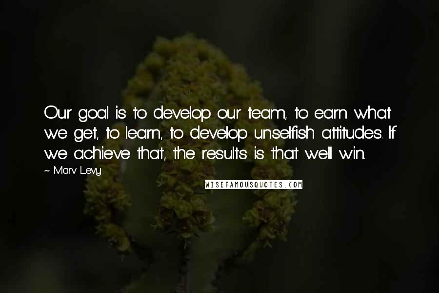 Marv Levy quotes: Our goal is to develop our team, to earn what we get, to learn, to develop unselfish attitudes. If we achieve that, the results is that we'll win.