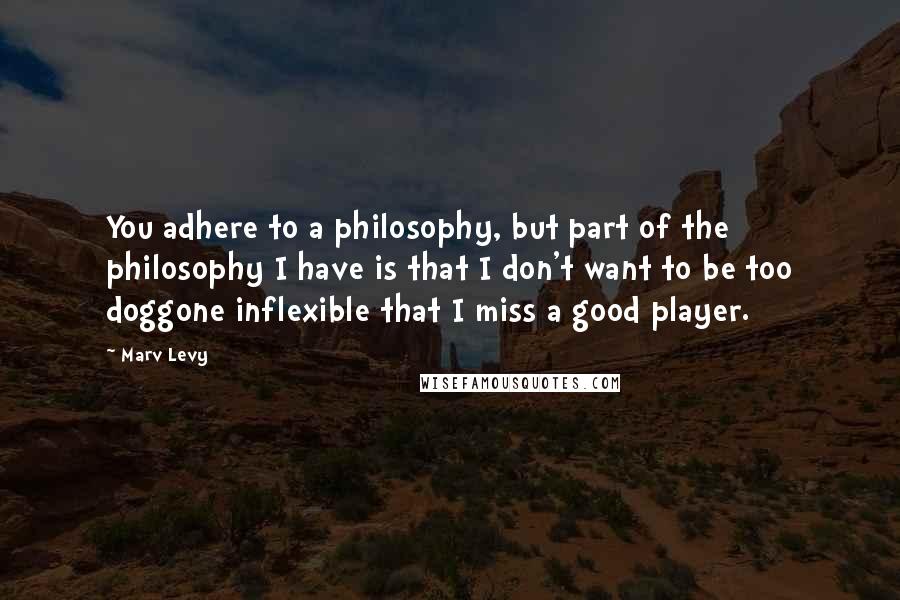 Marv Levy quotes: You adhere to a philosophy, but part of the philosophy I have is that I don't want to be too doggone inflexible that I miss a good player. Marv Levy quotes: You adhere to a philosophy, but part of the philosophy I have is that I don't want to be too doggone inflexible that I miss a good player.