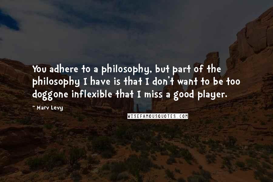 Marv Levy quotes: You adhere to a philosophy, but part of the philosophy I have is that I don't want to be too doggone inflexible that I miss a good player.