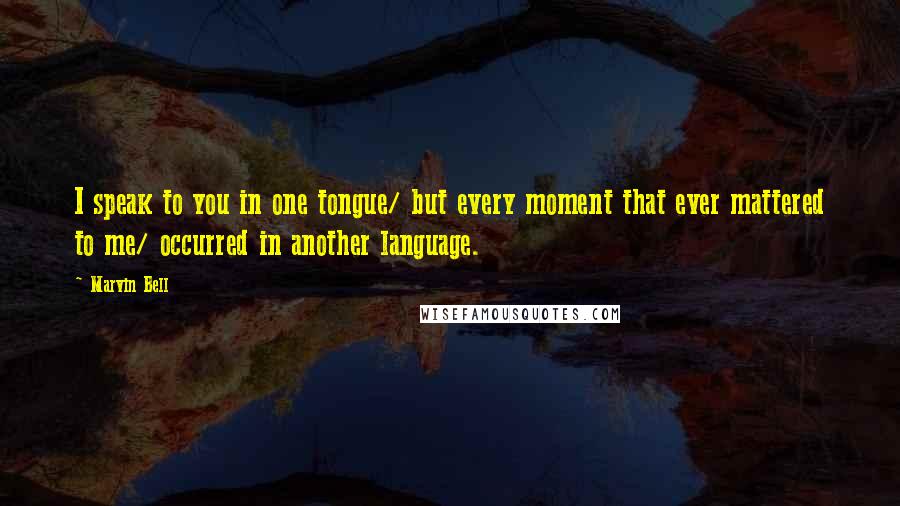 Marvin Bell quotes: I speak to you in one tongue/ but every moment that ever mattered to me/ occurred in another language.