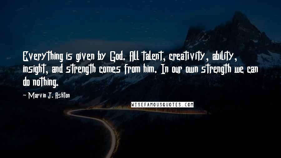 Marvin J. Ashton quotes: Everything is given by God. All talent, creativity, ability, insight, and strength comes from him. In our own strength we can do nothing.