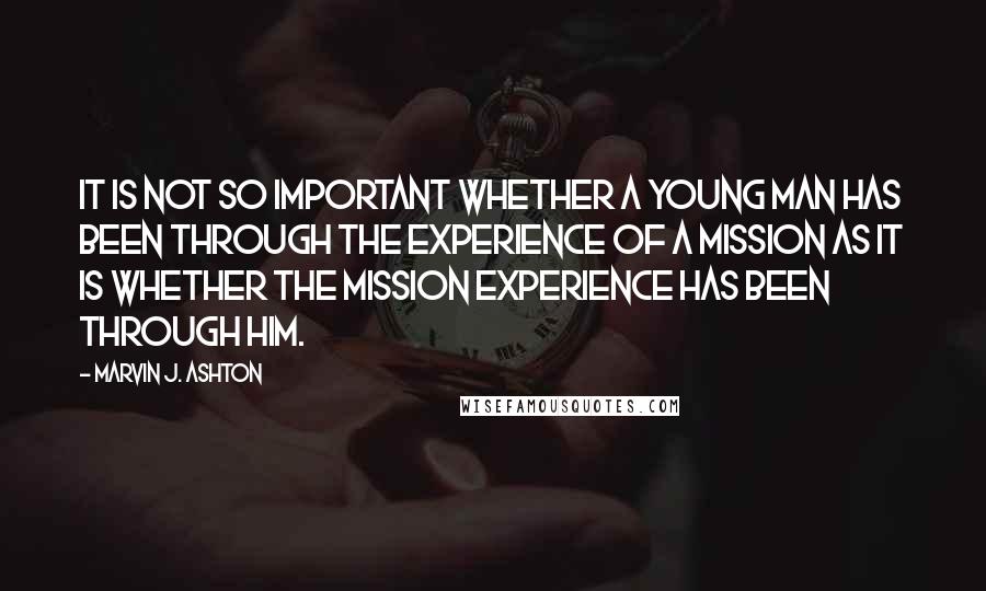 Marvin J. Ashton quotes: It is not so important whether a young man has been through the experience of a mission as it is whether the mission experience has been through him. Marvin J. Ashton quotes: It is not so important whether a young man has been through the experience of a mission as it is whether the mission experience has been through him.