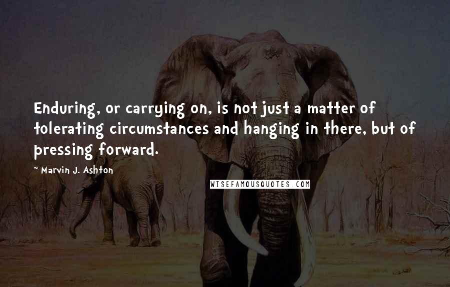 Marvin J. Ashton quotes: Enduring, or carrying on, is not just a matter of tolerating circumstances and hanging in there, but of pressing forward.