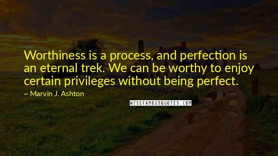 Marvin J. Ashton quotes: Worthiness is a process, and perfection is an eternal trek. We can be worthy to enjoy certain privileges without being perfect.