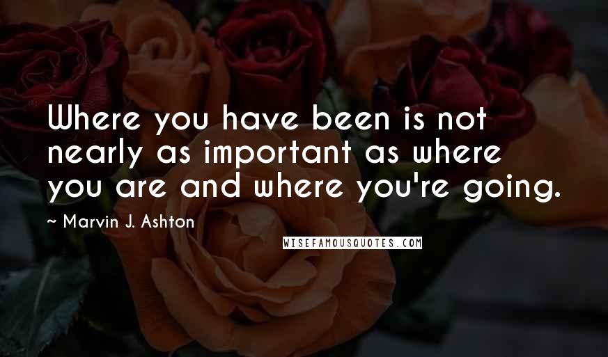 Marvin J. Ashton quotes: Where you have been is not nearly as important as where you are and where you're going.