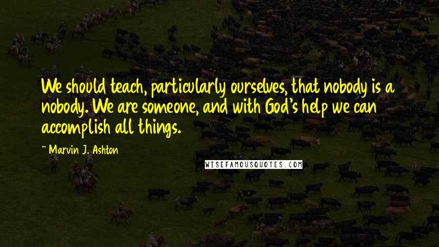 Marvin J. Ashton quotes: We should teach, particularly ourselves, that nobody is a nobody. We are someone, and with God's help we can accomplish all things.