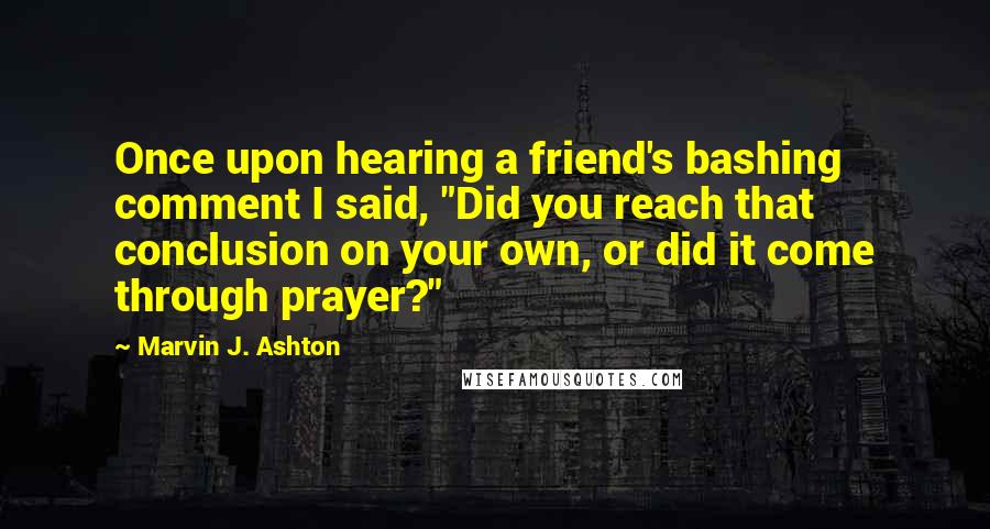 Marvin J. Ashton quotes: Once upon hearing a friend's bashing comment I said, "Did you reach that conclusion on your own, or did it come through prayer?" Marvin J. Ashton quotes: Once upon hearing a friend's bashing comment I said, "Did you reach that conclusion on your own, or did it come through prayer?"