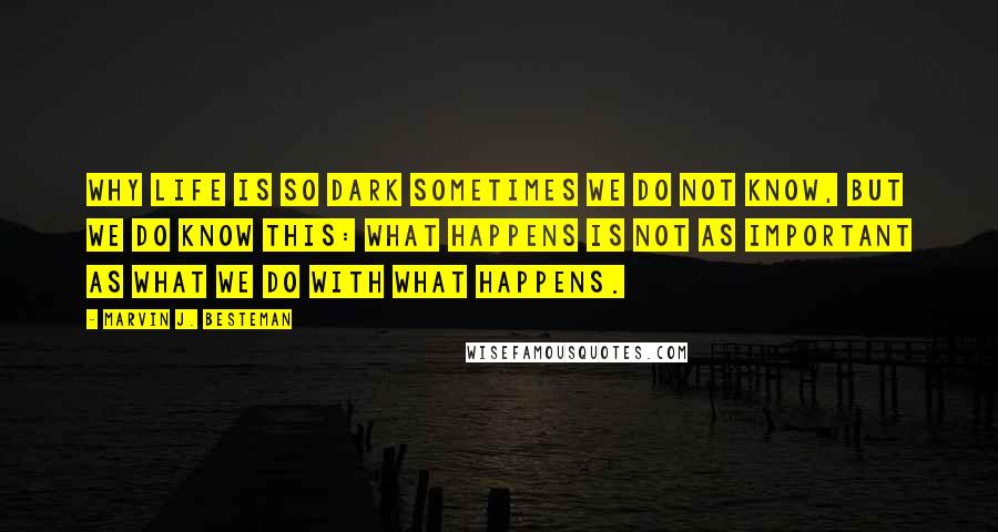 Marvin J. Besteman quotes: Why life is so dark sometimes we do not know, but we do know this: what happens is not as important as what we do with what happens. Marvin J. Besteman quotes: Why life is so dark sometimes we do not know, but we do know this: what happens is not as important as what we do with what happens.