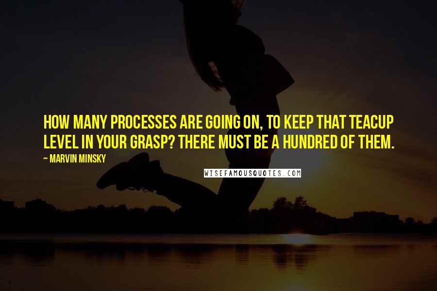 Marvin Minsky quotes: How many processes are going on, to keep that teacup level in your grasp? There must be a hundred of them. Marvin Minsky quotes: How many processes are going on, to keep that teacup level in your grasp? There must be a hundred of them.