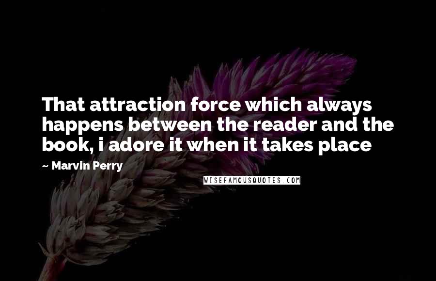 Marvin Perry quotes: That attraction force which always happens between the reader and the book, i adore it when it takes place
