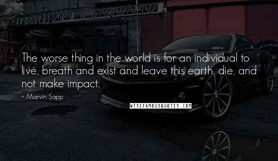 Marvin Sapp quotes: The worse thing in the world is for an individual to live, breath and exist and leave this earth, die, and not make impact. Marvin Sapp quotes: The worse thing in the world is for an individual to live, breath and exist and leave this earth, die, and not make impact.