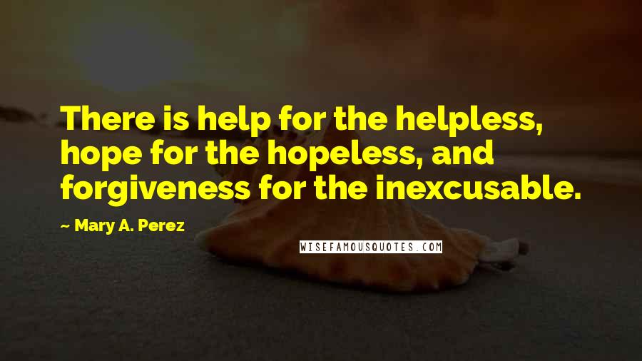 Mary A. Perez quotes: There is help for the helpless, hope for the hopeless, and forgiveness for the inexcusable.