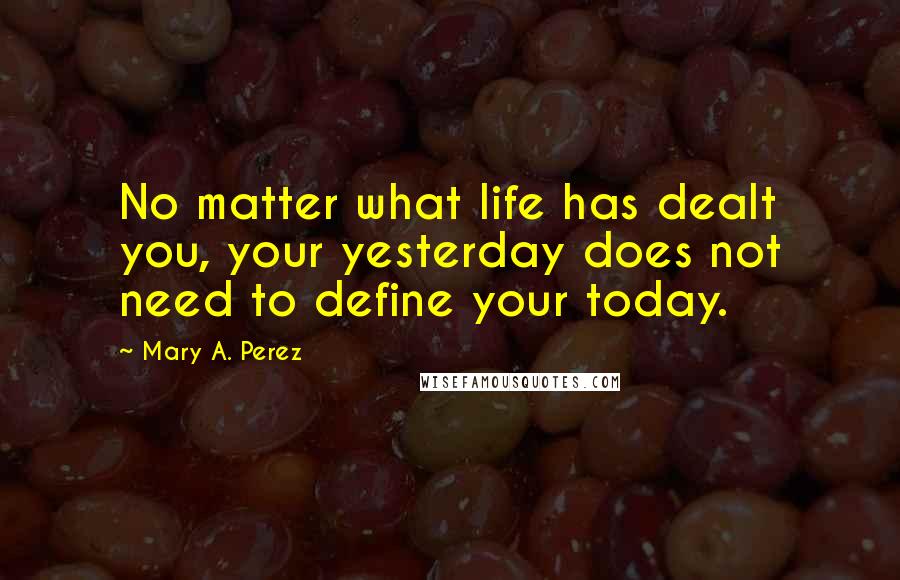 Mary A. Perez quotes: No matter what life has dealt you, your yesterday does not need to define your today. Mary A. Perez quotes: No matter what life has dealt you, your yesterday does not need to define your today.