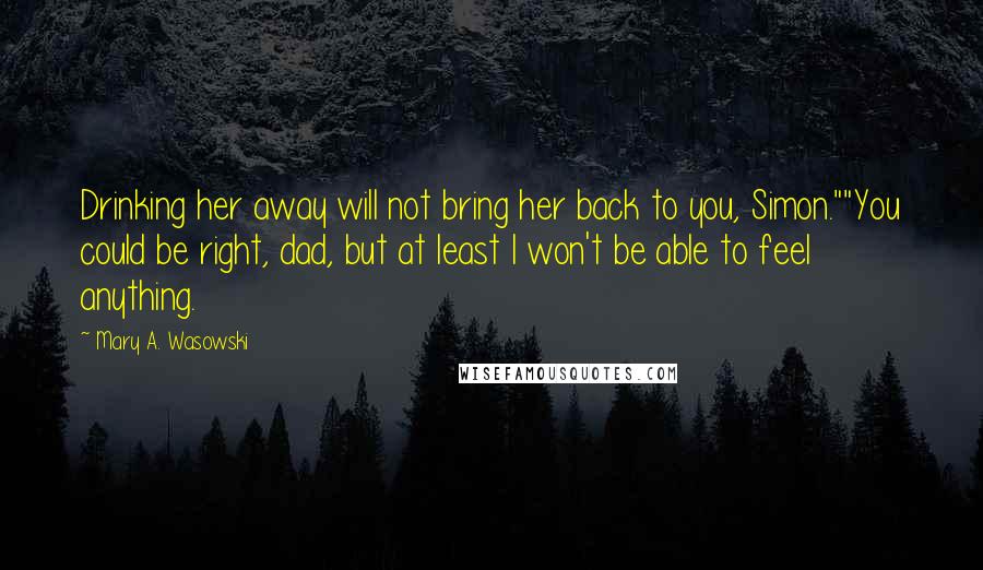 Mary A. Wasowski quotes: Drinking her away will not bring her back to you, Simon.""You could be right, dad, but at least I won't be able to feel anything. Mary A. Wasowski quotes: Drinking her away will not bring her back to you, Simon.""You could be right, dad, but at least I won't be able to feel anything.