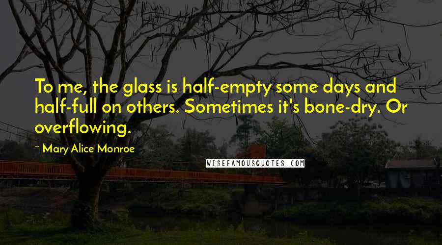 Mary Alice Monroe quotes: To me, the glass is half-empty some days and half-full on others. Sometimes it's bone-dry. Or overflowing.