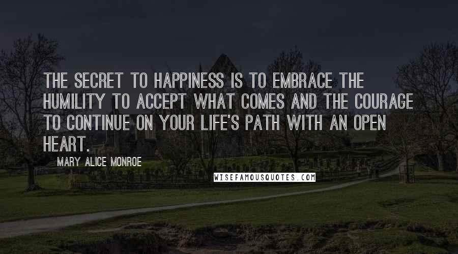 Mary Alice Monroe quotes: The secret to happiness is to embrace the humility to accept what comes and the courage to continue on your life's path with an open heart.