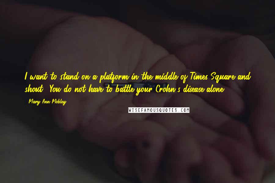 Mary Ann Mobley quotes: I want to stand on a platform in the middle of Times Square and shout, 'You do not have to battle your Crohn's disease alone.'