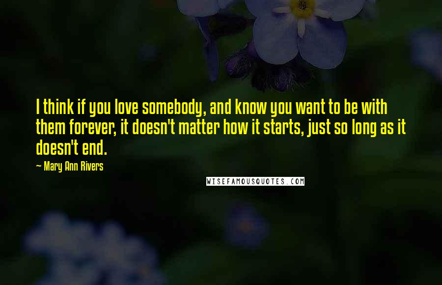 Mary Ann Rivers quotes: I think if you love somebody, and know you want to be with them forever, it doesn't matter how it starts, just so long as it doesn't end.
