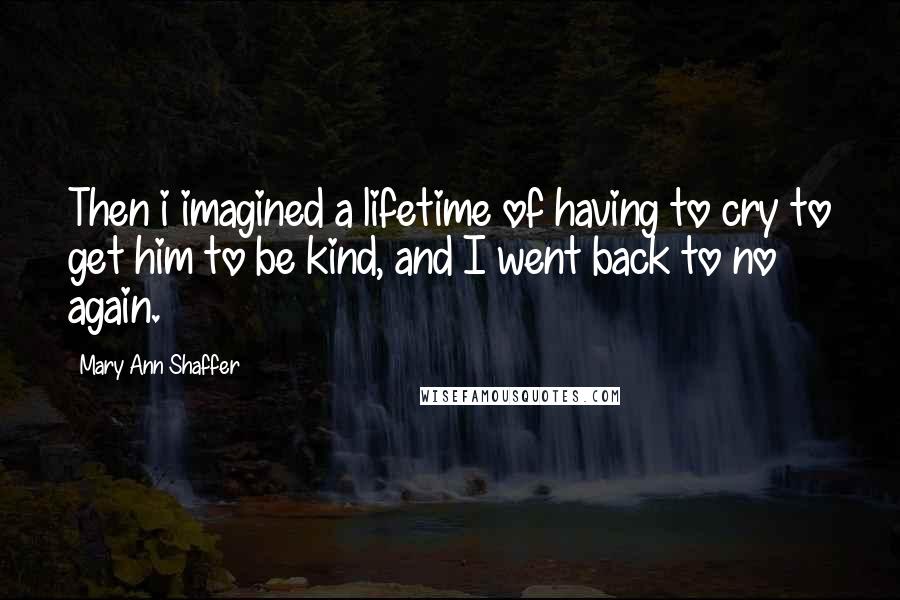 Mary Ann Shaffer quotes: Then i imagined a lifetime of having to cry to get him to be kind, and I went back to no again.