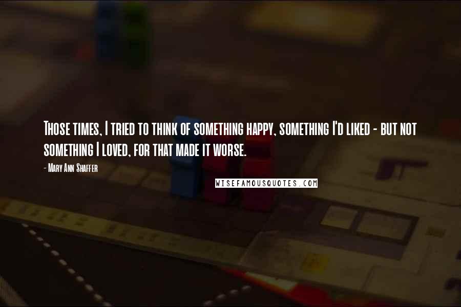 Mary Ann Shaffer quotes: Those times, I tried to think of something happy, something I'd liked - but not something I loved, for that made it worse.