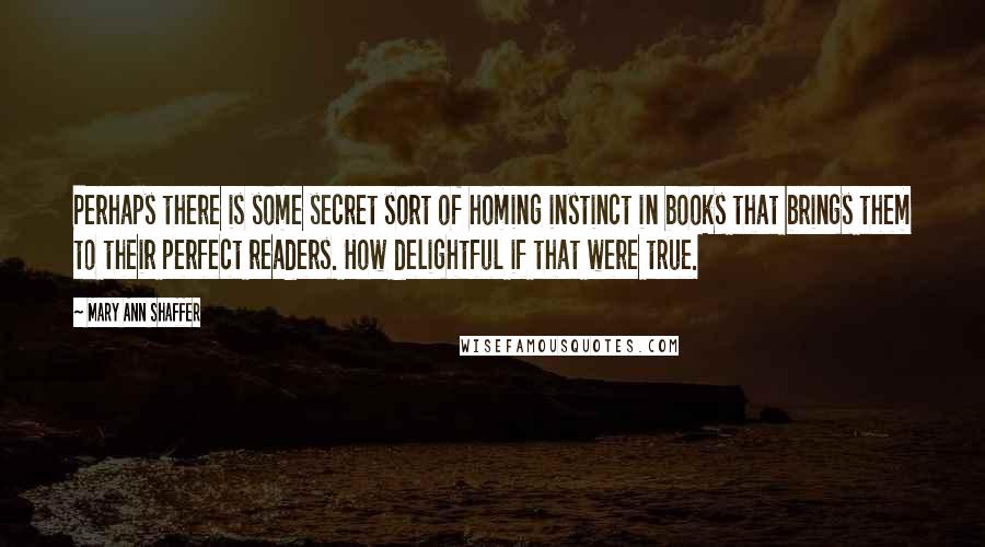Mary Ann Shaffer quotes: Perhaps there is some secret sort of homing instinct in books that brings them to their perfect readers. How delightful if that were true.