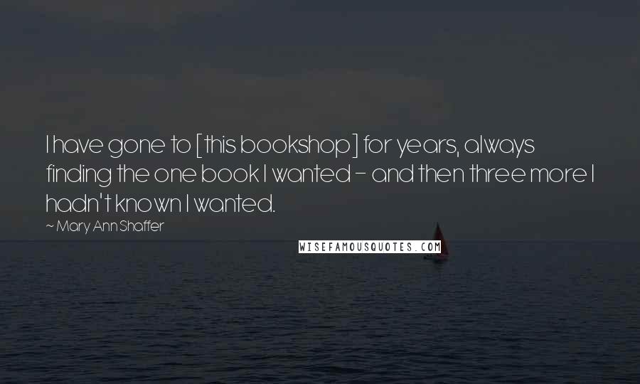 Mary Ann Shaffer quotes: I have gone to [this bookshop] for years, always finding the one book I wanted - and then three more I hadn't known I wanted.