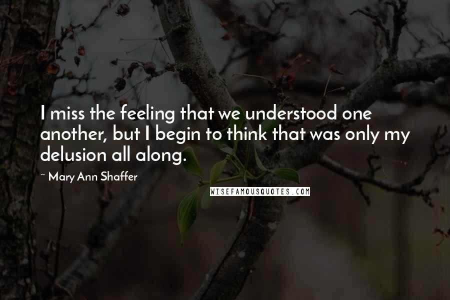 Mary Ann Shaffer quotes: I miss the feeling that we understood one another, but I begin to think that was only my delusion all along.