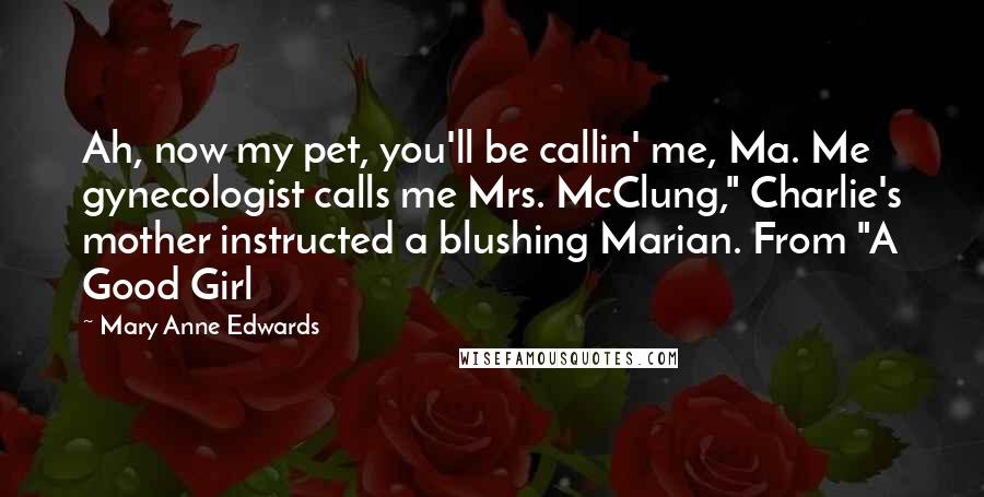 Mary Anne Edwards quotes: Ah, now my pet, you'll be callin' me, Ma. Me gynecologist calls me Mrs. McClung," Charlie's mother instructed a blushing Marian. From "A Good Girl Mary Anne Edwards quotes: Ah, now my pet, you'll be callin' me, Ma. Me gynecologist calls me Mrs. McClung," Charlie's mother instructed a blushing Marian. From "A Good Girl