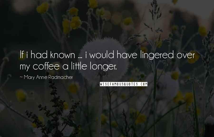 Mary Anne Radmacher quotes: If i had known ... i would have lingered over my coffee a little longer.