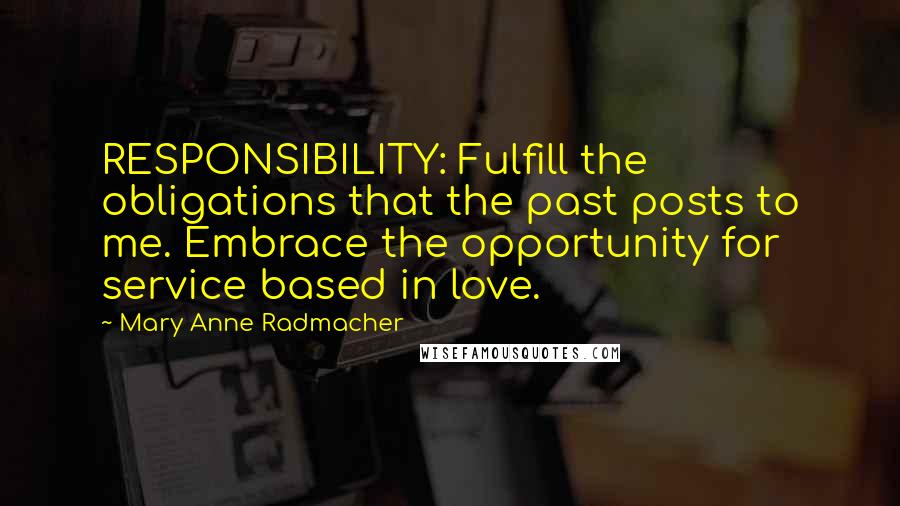 Mary Anne Radmacher quotes: RESPONSIBILITY: Fulfill the obligations that the past posts to me. Embrace the opportunity for service based in love. Mary Anne Radmacher quotes: RESPONSIBILITY: Fulfill the obligations that the past posts to me. Embrace the opportunity for service based in love.