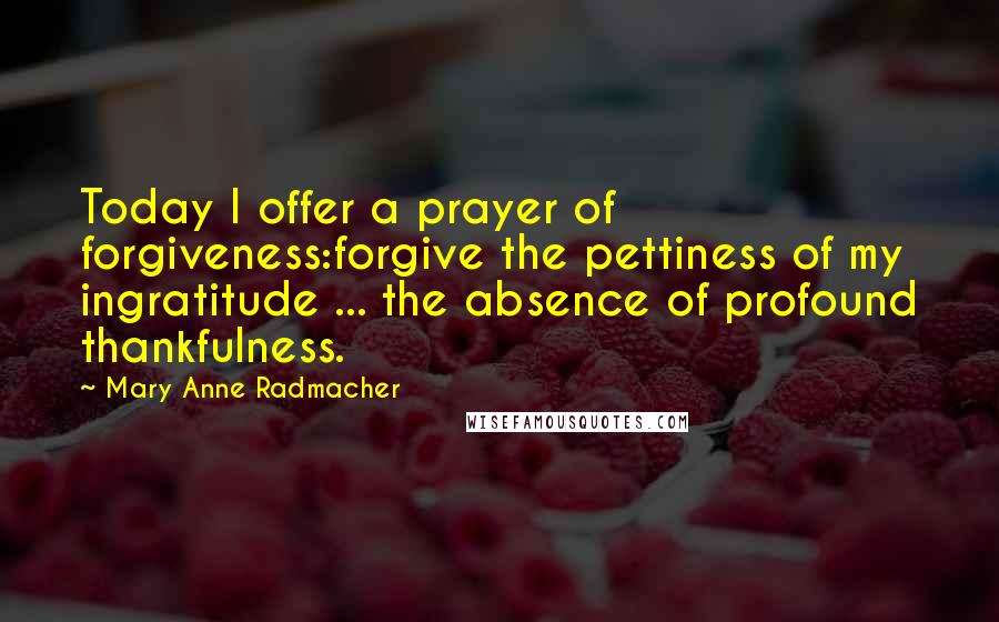 Mary Anne Radmacher quotes: Today I offer a prayer of forgiveness:forgive the pettiness of my ingratitude ... the absence of profound thankfulness.