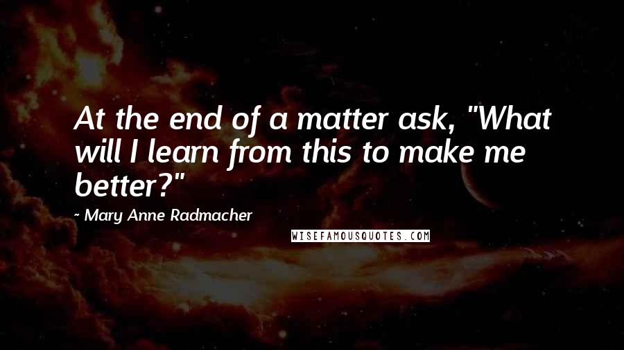 Mary Anne Radmacher quotes: At the end of a matter ask, "What will I learn from this to make me better?"