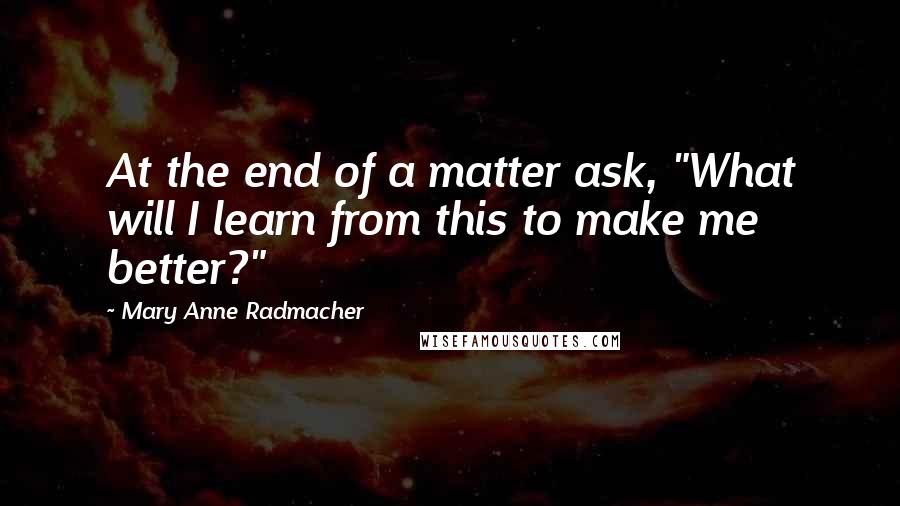 Mary Anne Radmacher quotes: At the end of a matter ask, "What will I learn from this to make me better?"