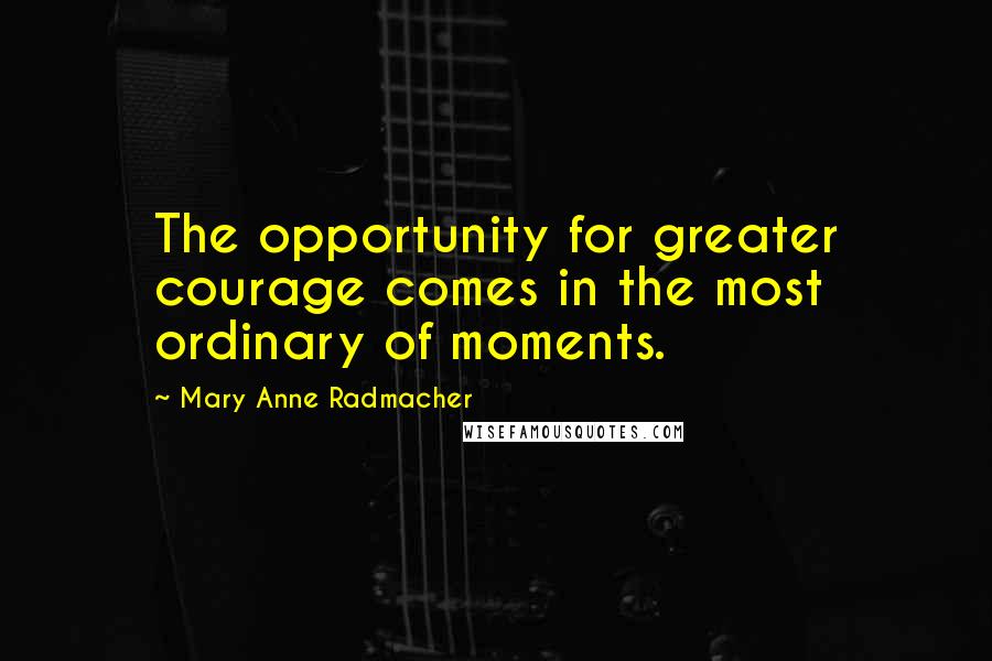 Mary Anne Radmacher quotes: The opportunity for greater courage comes in the most ordinary of moments.