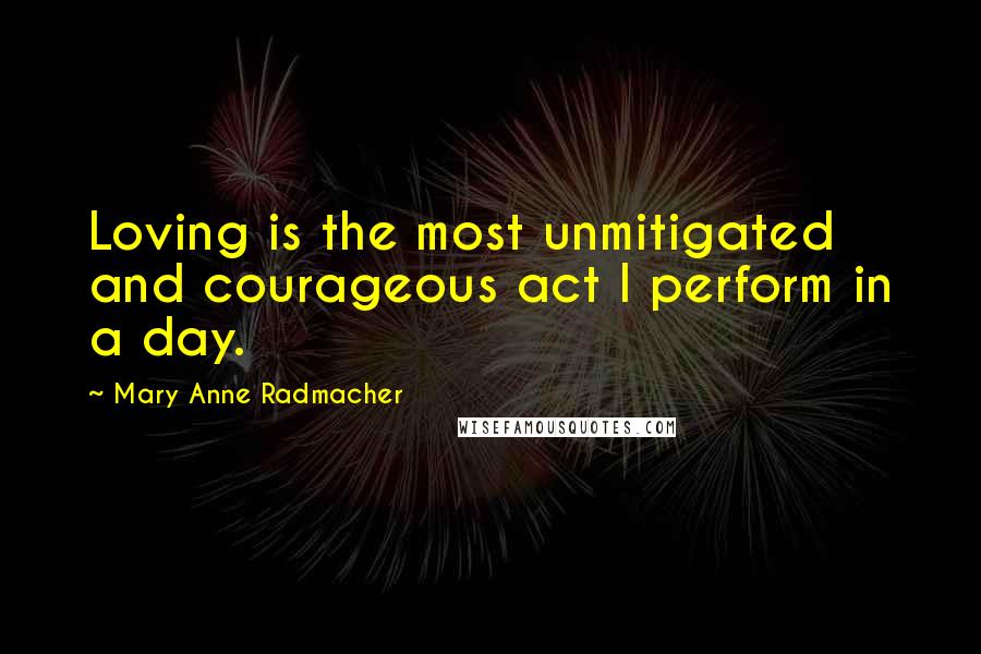 Mary Anne Radmacher quotes: Loving is the most unmitigated and courageous act I perform in a day.