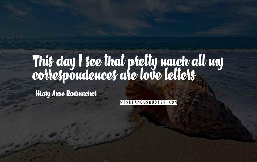 Mary Anne Radmacher quotes: This day I see that pretty much all my correspondences are love letters.