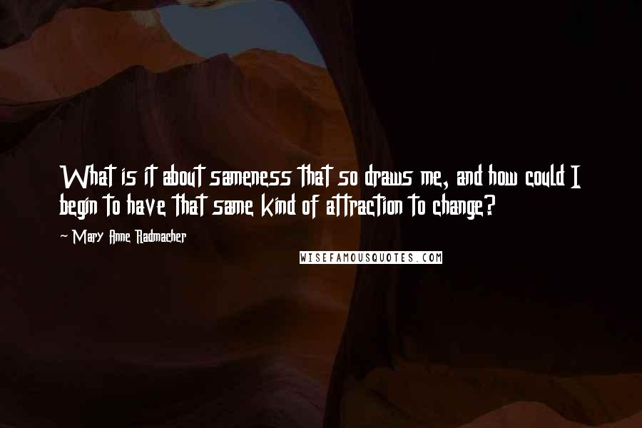 Mary Anne Radmacher quotes: What is it about sameness that so draws me, and how could I begin to have that same kind of attraction to change? Mary Anne Radmacher quotes: What is it about sameness that so draws me, and how could I begin to have that same kind of attraction to change?