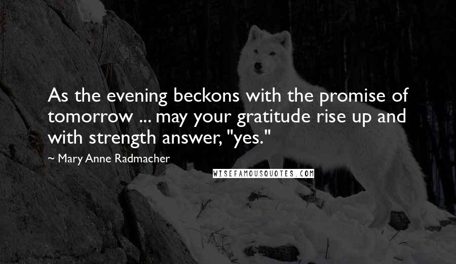 Mary Anne Radmacher quotes: As the evening beckons with the promise of tomorrow ... may your gratitude rise up and with strength answer, "yes." Mary Anne Radmacher quotes: As the evening beckons with the promise of tomorrow ... may your gratitude rise up and with strength answer, "yes."